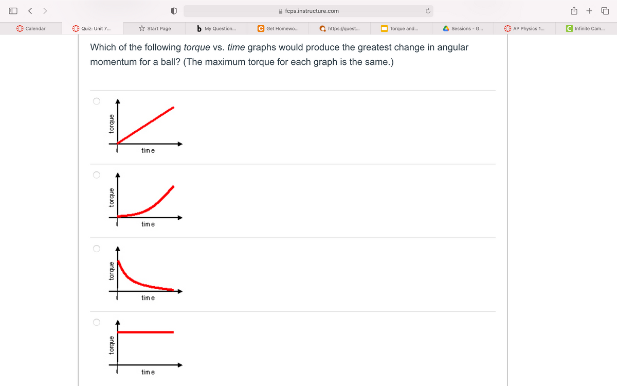 fcps.instructure.com
+
Calendar
Quiz: Unit 7..
* Start Page
b My Question...
C Get Homewo...
https://quest...
Torque and...
Sessions - G..
AP Physics 1...
C Infinite Cam...
Which of the following torque vs. time graphs would produce the greatest change in angular
momentum for a ball? (The maximum torque for each graph is the same.)
time
time
time
time
anbjoi
anbjoj
anbuo,
anbjoi
