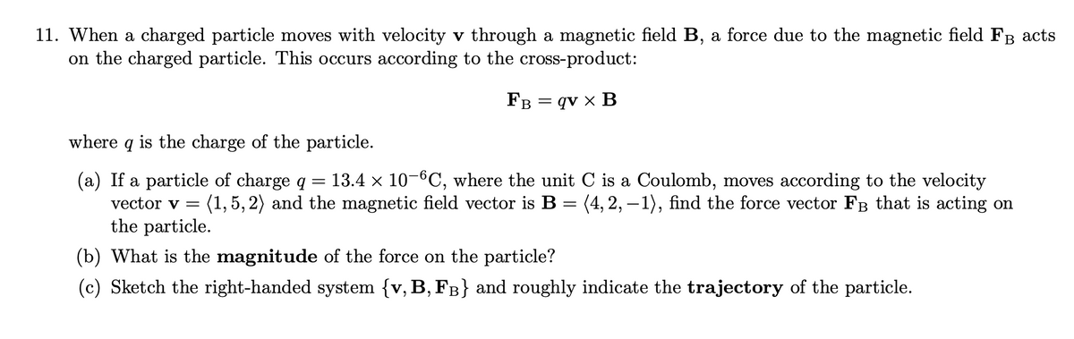 B
11. When a charged particle moves with velocity v through a magnetic field B, a force due to the magnetic field FÅ acts
on the charged particle. This occurs according to the cross-product:
FB
= qv x B
where q is the charge of the particle.
(a) If a particle of charge q
=
13.4 × 10−°C, where the unit C is a Coulomb, moves according to the velocity
vector v = (1,5,2) and the magnetic field vector is B = (4, 2,−1), find the force vector FB that is acting on
the particle.
(b) What is the magnitude of the force on the particle?
(c) Sketch the right-handed system {v, B, FB} and roughly indicate the trajectory of the particle.