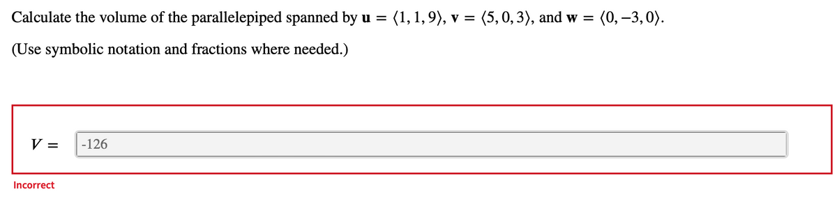 Calculate the volume of the parallelepiped spanned by u = (1, 1,9), v = (5, 0, 3), and w = (0, -3,0).
(Use symbolic notation and fractions where needed.)
V =
Incorrect
-126