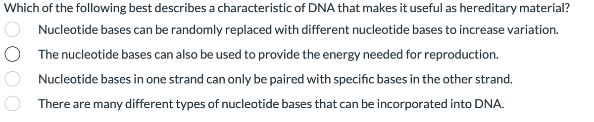 Which of the following best describes a characteristic of DNA that makes it useful as hereditary material?
Nucleotide bases can be randomly replaced with different nucleotide bases to increase variation.
The nucleotide bases can also be used to provide the energy needed for reproduction.
Nucleotide bases in one strand can only be paired with specific bases in the other strand.
There are many different types of nucleotide bases that can be incorporated into DNA.
