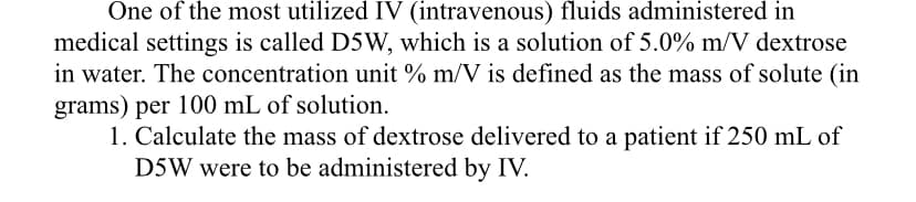 One of the most utilized IV (intravenous) fluids administered in
medical settings is called D5W, which is a solution of 5.0% m/V dextrose
in water. The concentration unit % m/V is defined as the mass of solute (in
grams) per 100 mL of solution.
1. Calculate the mass of dextrose delivered to a patient if 250 mL of
D5W were to be administered by IV.
