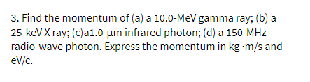 3. Find the momentum of (a) a 10.0-MeV gamma ray; (b) a
25-keV X ray; (c)a1.0-µm infrared photon; (d) a 150-MHz
radio-wave photon. Express the momentum in kg -m/s and
eV/c.
