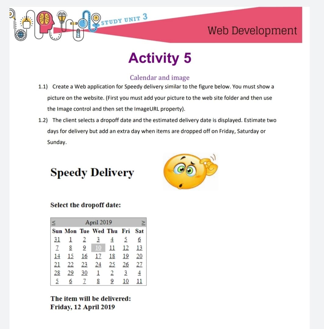 STUDY UNIT 3
Web Development
Activity 5
Calendar and image
1.1) Create a Web application for Speedy delivery similar to the figure below. You must show a
picture on the website. (First you must add your picture to the web site folder and then use
the Image control and then set the ImageURL property).
1.2) The client selects a dropoff date and the estimated delivery date is displayed. Estimate two
days for delivery but add an extra day when items are dropped off on Friday, Saturday or
Sunday.
Speedy Delivery
Select the dropoff date:
April 2019
Sun Mon Tue Wed Thu Fri Sat
31 1
2
4
6
10
11
12 13
14 15
16
17
18 19 20
21 22
28 29
23
24
25 26 27
30
1
2
10
3
4
11
The item will be delivered:
Friday, 12 April 2019
