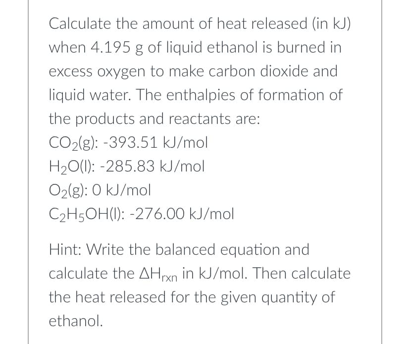 Calculate the amount of heat released (in kJ)
when 4.195 g of liquid ethanol is burned in
excess oxygen to make carbon dioxide and
liquid water. The enthalpies of formation of
the products and reactants are:
CO2(g): -393.51 kJ/mol
H₂O(l): -285.83 kJ/mol
O₂(g): 0 kJ/mol
C₂H5OH(): -276.00 kJ/mol
Hint: Write the balanced equation and
calculate the AHrxn in kJ/mol. Then calculate
the heat released for the given quantity of
ethanol.
