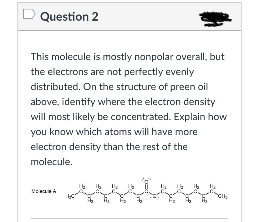 D Question 2
This molecule is mostly nonpolar overall, but
the electrons are not perfectly evenly
distributed. On the structure of preen oil
above, identify where the electron density
will most likely be concentrated. Explain how
you know which atoms will have more
electron density than the rest of the
molecule.
H2
H2
H2
H2
H2
H2
H2
C-CH3
H2
Molecule A
H3C
H2
H2
H2
H2
H2
H2
H2
