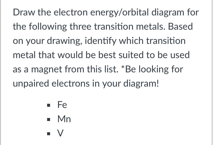 Draw the electron energy/orbital diagram for
the following three transition metals. Based
on your drawing, identify which transition
metal that would be best suited to be used
as a magnet from this list. *Be looking for
unpaired electrons in your diagram!
· Fe
• Mn

