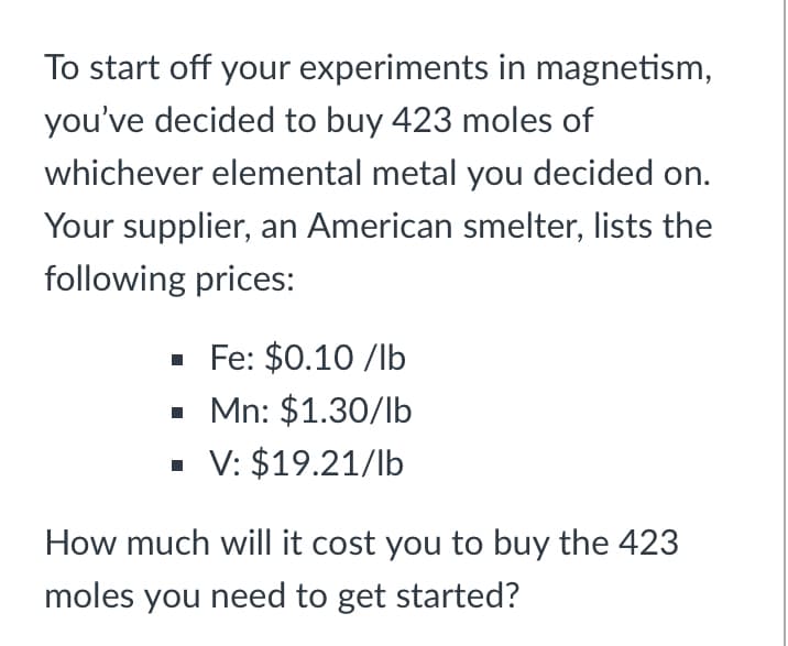 To start off your experiments in magnetism,
you've decided to buy 423 moles of
whichever elemental metal you decided on.
Your supplier, an American smelter, lists the
following prices:
· Fe: $0.10 /lb
• Mn: $1.30/lb
V: $19.21/lb
How much will it cost you to buy the 423
moles you need to get started?
