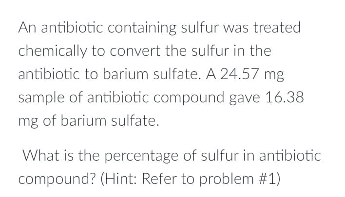 An antibiotic containing sulfur was treated
chemically to convert the sulfur in the
antibiotic to barium sulfate. A 24.57 mg
sample of antibiotic compound gave 16.38
mg of barium sulfate.
What is the percentage of sulfur in antibiotic
compound? (Hint: Refer to problem #1)
