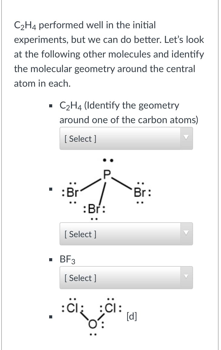 C2H4 performed well in the initial
experiments, but we can do better. Let's look
at the following other molecules and identify
the molecular geometry around the central
atom in each.
C2H4 (Identify the geometry
around one of the carbon atoms)
[ Select ]
.P.
:Br
Br:
:Br:
[ Select ]
BF3
[ Select ]
[d]
