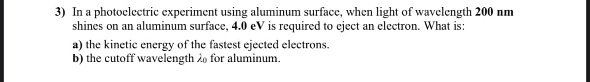 3) In a photoelectric experiment using aluminum surface, when light of wavelength 200 nm
shines on an aluminum surface, 4.0 eV is required to eject an electron. What is:
a) the kinetic energy of the fastest ejected electrons.
b) the cutoff wavelength 2o for aluminum.
