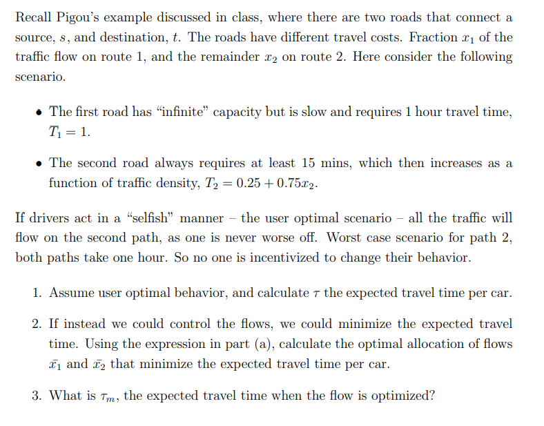 Recall Pigou's example discussed in class, where there are two roads that connect a
source, s, and destination, t. The roads have different travel costs. Fraction ₁ of the
traffic flow on route 1, and the remainder x2 on route 2. Here consider the following
scenario.
• The first road has “infinite” capacity but is slow and requires 1 hour travel time,
T₁ = 1.
. The second road always requires at least 15 mins, which then increases as a
function of traffic density, T₂ = 0.25 +0.75x₂.
If drivers act in a "selfish" manner - the user optimal scenario - all the traffic will
flow on the second path, as one is never worse off. Worst case scenario for path 2,
both paths take one hour. So no one is incentivized to change their behavior.
1. Assume user optimal behavior, and calculate the expected travel time per car.
2. If instead we could control the flows, we could minimize the expected travel
time. Using the expression in part (a), calculate the optimal allocation of flows
₁ and ₂ that minimize the expected travel time per car.
3. What is Tm, the expected travel time when the flow is optimized?