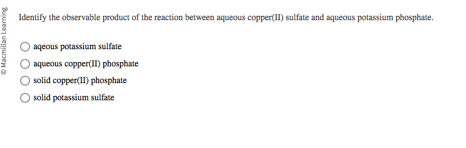 Macmillan Learning
Identify the observable product of the reaction between aqueous copper(II) sulfate and aqueous potassium phosphate.
aqeous potassium sulfate
aqueous copper(II) phosphate
O solid copper(II) phosphate
solid potassium sulfate