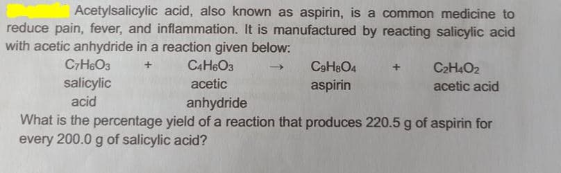 Acetylsalicylic acid, also known as aspirin, is a common medicine to
reduce pain, fever, and inflammation. It is manufactured by reacting salicylic acid
with acetic anhydride in a reaction given below:
C7H6O3
C4H6O3
C9H8O4
C2H4O2
salicylic
acetic
aspirin
acetic acid
acid
anhydride
What is the percentage yield of a reaction that produces 220.5 g of aspirin for
every 200.0 g of salicylic acid?
