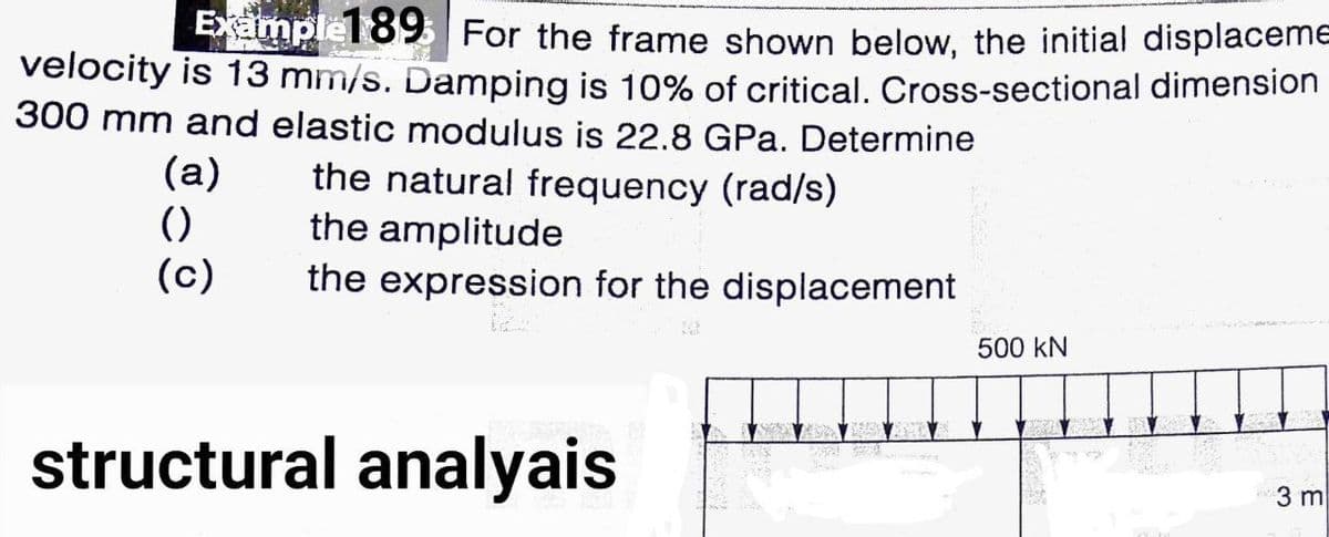 Examplel 89 For the frame shown below, the initial displaceme
velocity is 13 mm/s. Damping is 10% of critical. Cross-sectional dimension
300 mm and elastic modulus is 22.8 GPa. Determine
(a)
()
(c)
the natural frequency (rad/s)
the amplitude
the expression for the displacement
500 kN
structural analyais
3 m
