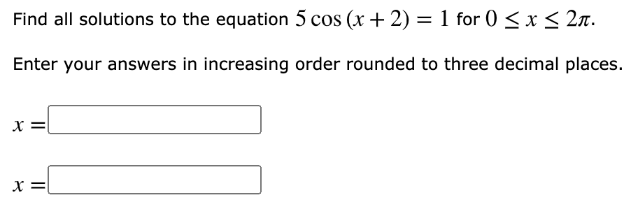 Find all solutions to the equation 5 cos (x + 2) = 1 for 0 < x < 2n.
Enter your answers in increasing order rounded to three decimal places.
X =
X =
