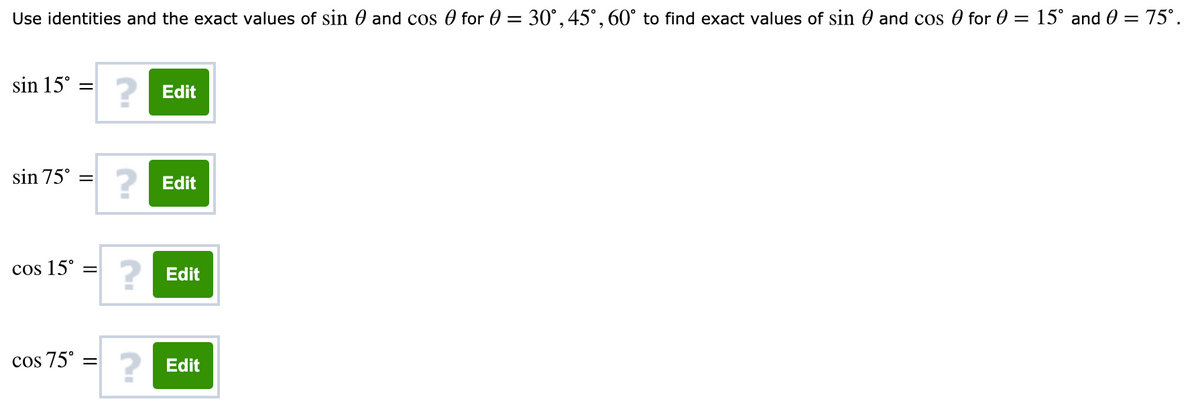 Use identities and the exact values of sin 0 and cos 0 for 0 = 30°, 45°, 60° to find exact values of sin 0 and cos 0 for 0 = 15° and 0 = 75°.
sin 15° =
Edit
sin 75°
Edit
cos 15° =
Edit
cos 75° =
Edit
