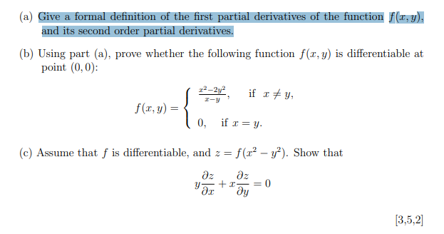 (a) Give a formal definition of the first partial derivatives of the function f(x, y),
and its second order partial derivatives.
(b) Using part (a), prove whether the following function f(x, y) is differentiable at
point (0,0):
12–2y2
if 1+ y,
I-y
f(r, y) =
0,
if r = y.
(c) Assume that f is differentiable, and z = f(x² –- y²). Show that
dz
dz
= 0
[3,5,2]
