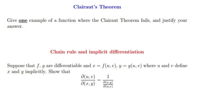 Clairaut's Theorem
Give one example of a function where the Clairaut Theorem fails, and justify your
answer.
Chain rule and implicit differentiation
Suppose that f, g are differentiable and r = f(u, v), y = g(u, v) where u and v define
x and y implicitly. Show that
a(u, v)
a(x, y)
1
a(r.y)
