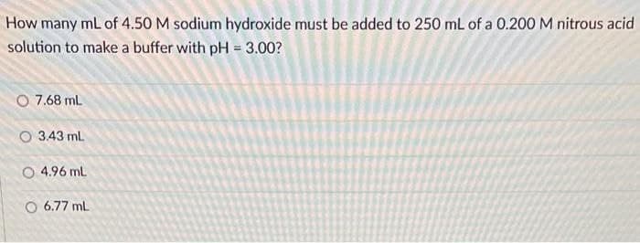 How
many ml of 4.50 M sodium hydroxide must be added to 250 mL of a 0.200 M nitrous acid
solution to make a buffer with pH = 3.00?
O 7.68 mL
O 3.43 ml
O 4.96 ml
O 6.77 ml
