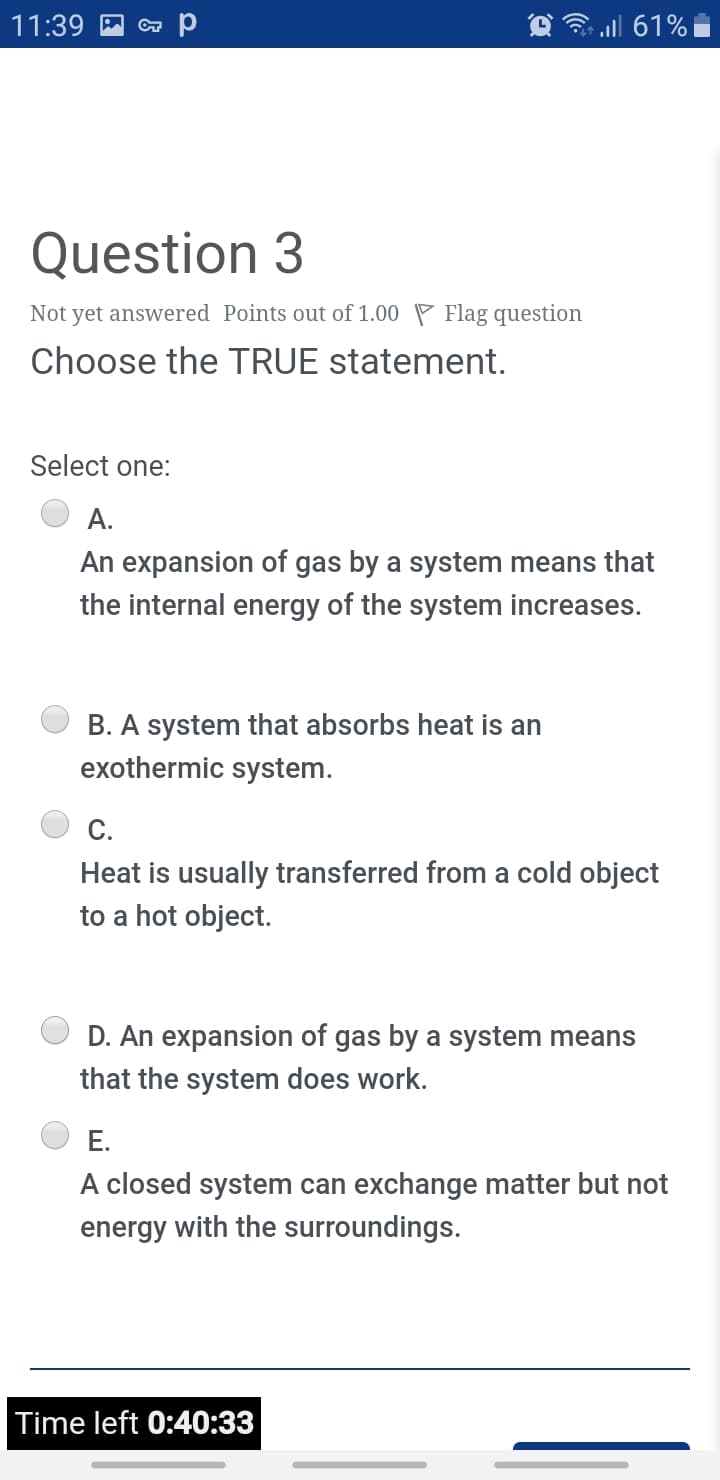 11:39
3 all 61% i
Question 3
Not yet answered Points out of 1.00 P Flag question
Choose the TRUE statement.
Select one:
A.
An expansion of gas by a system means that
the internal energy of the system increases.
B. A system that absorbs heat is an
exothermic system.
C.
Heat is usually transferred from a cold object
to a hot object.
D. An expansion of gas by a system means
that the system does work.
E.
A closed system can exchange matter but not
energy with the surroundings.
Time left 0:40:33
