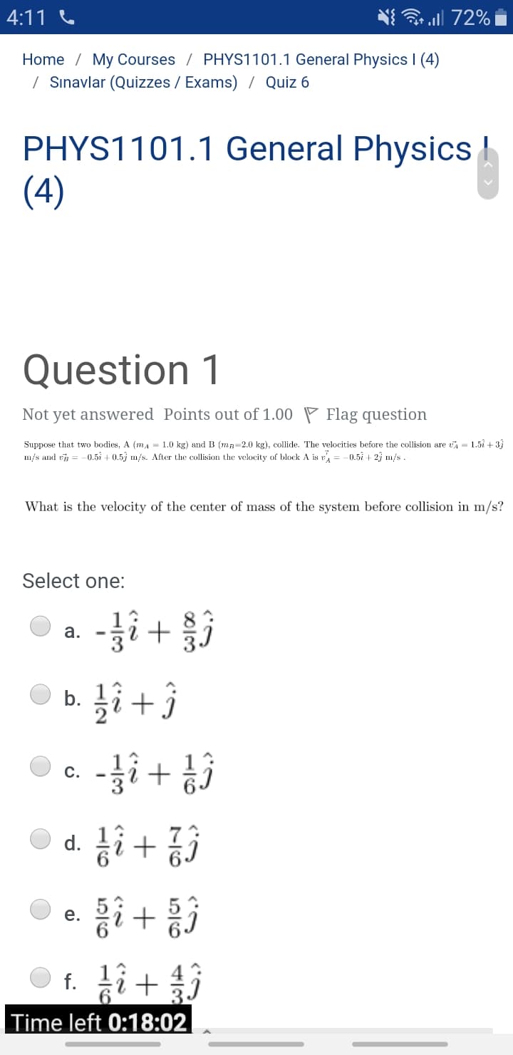 4:11 C
3 all 72% i
Home / My Courses / PHYS1101.1 General Physics I (4)
| Sınavlar (Quizzes / Exams) / Quiz 6
PHYS1101.1 General Physics
(4)
Question 1
Not yet answered Points out of 1.00 P Flag question
Suppose that two bodies, A (ma = 1.0 kg) and B (mR=2.0 kg), collide. The velocities before the collision are vA = 1.5å + 3}
m/s and e = -0.5i + 0.5) m/s. After the collision the velocity of block A is v, = -0.5 + 2j m/s .
What is the velocity of the center of mass of the system before collision in m/s?
Select one:
-i +
a.
b.
C.
+ !-
d.
e.
f. 12
Time left 0:18:02
H/2
