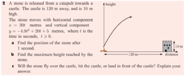 2 A stone is released from a catapult towards a
castle. The castle is 120 m away, and is 10 m
high.
The stone moves with horizontal component
- 30t metres and vertical component
y = -4.9 + 201 +5 metres, where t is the
time in seconds, t>0.
a Find the position of the stone after
1 second.
b Find the maximum height reached by the
4 height
10m
-120m-
distance
stone.
e Will the stone fly over the castle, hit the castle, or land in front of the castle? Explain your
answer.
