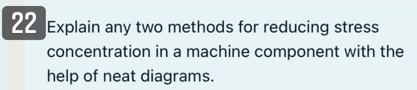 22 Explain any two methods for reducing stress
concentration in a machine component with the
help of neat diagrams.
