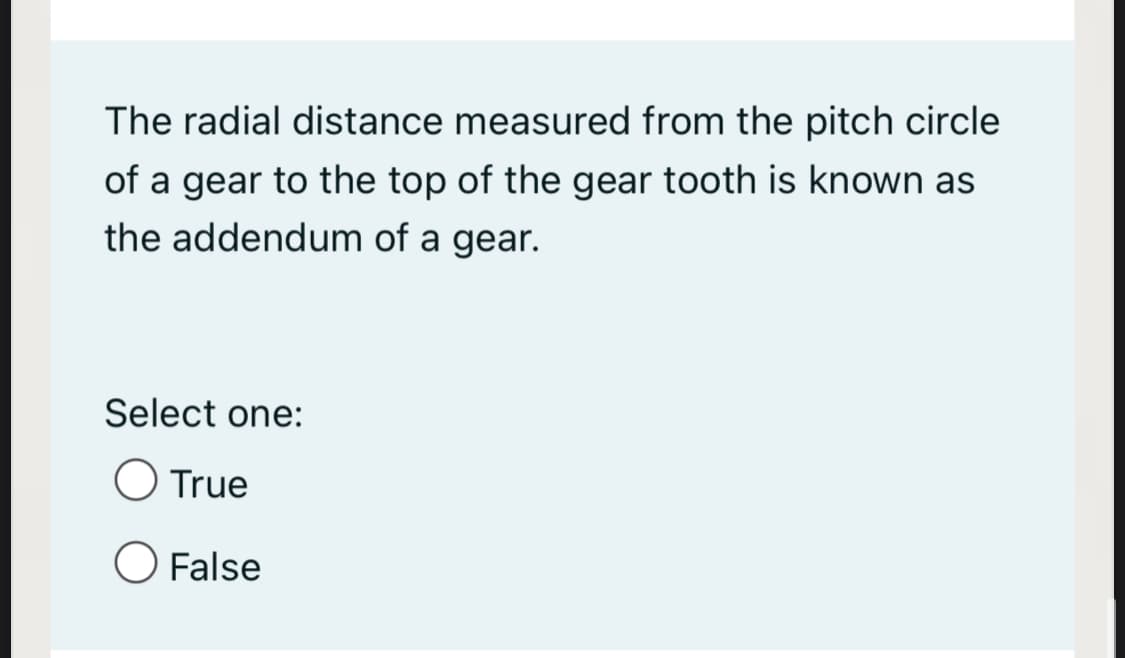 The radial distance measured from the pitch circle
of a gear to the top of the gear tooth is known as
the addendum of a gear.
Select one:
O True
O False
