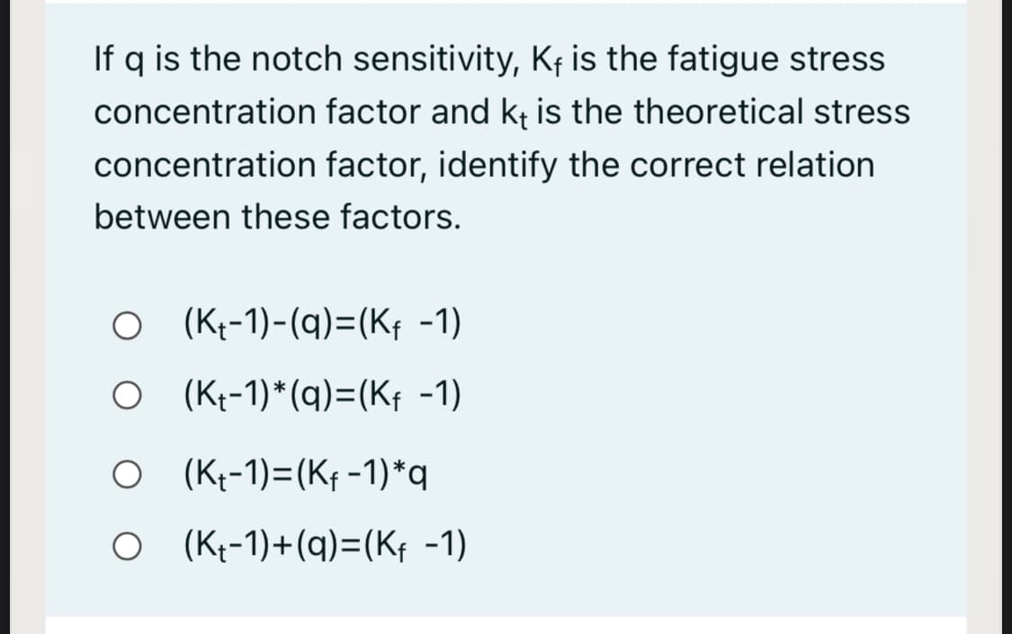 If q is the notch sensitivity, K¢ is the fatigue stress
concentration factor and kt is the theoretical stress
concentration factor, identify the correct relation
between these factors.
O (Kt-1)-(q)=(Kf -1)
O (K--1)*(q)=(Kf -1)
O (K--1)=(Kf -1)*q
O (K-1)+(q)=(Kf -1)
