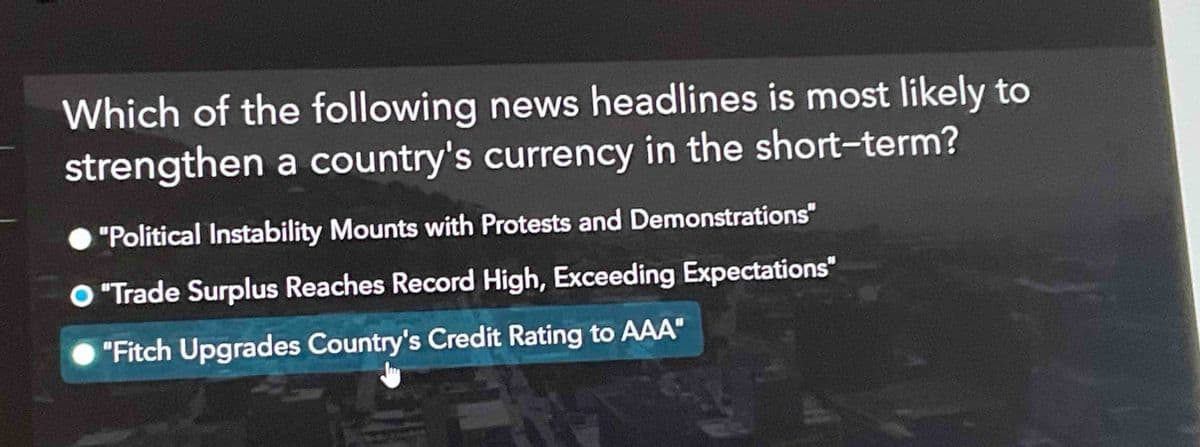 Which of the following news headlines is most likely to
strengthen a country's currency in the short-term?
"Political Instability Mounts with Protests and Demonstrations"
"Trade Surplus Reaches Record High, Exceeding Expectations"
"Fitch Upgrades Country's Credit Rating to AAA"