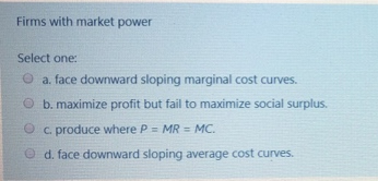 Firms with market power
Select one:
a. face downward sloping marginal cost curves.
b. maximize profit but fail to maximize social surplus.
Oc. produce where P = MR = MC.
Ⓒd. face downward sloping average cost curves.