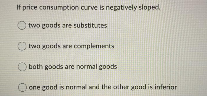 If price consumption curve is negatively sloped,
two goods are substitutes
two goods are complements
both goods are normal goods
one good is normal and the other good is inferior