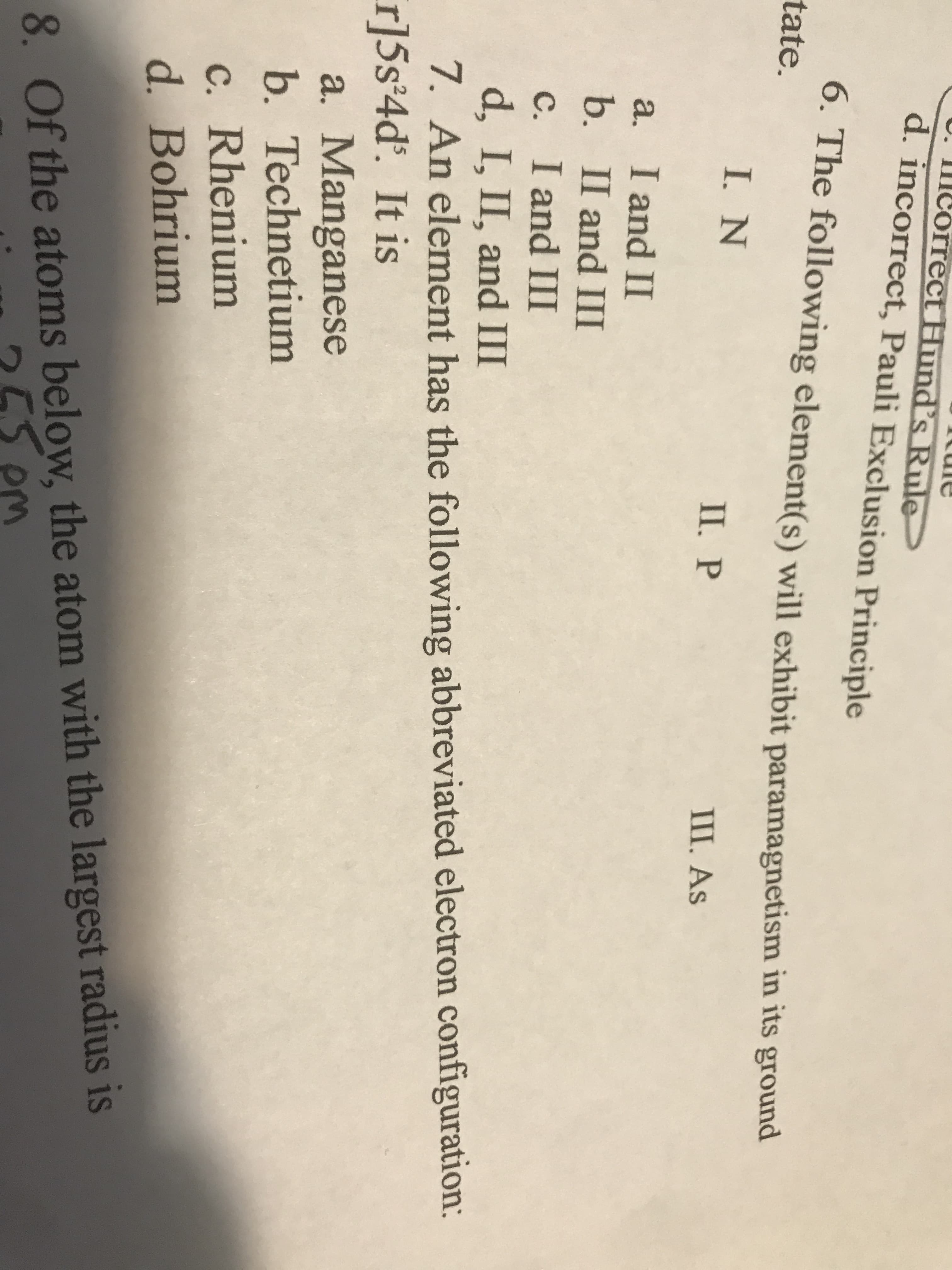 U. IImCorrect Hund's Rule
d. incorrect, Pauli Exclusion Principle
6. The following element(s) will exhibit paramagnetism in its ground
tate.
I. N
II. P
Ш. As
I and II
b. II and III
a,
c. I and III
d, I, II, and Ш
7. An element has the following abbreviated electron configuration:
r]5s°4d'. It is
a. Manganese
b. Technetium
C. Rhenium
d. Bohrium
8. Of the atoms below, the atom with the largest radius is
