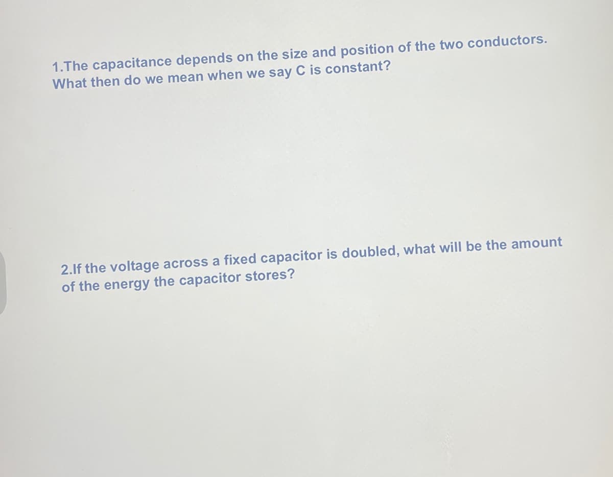 1.The capacitance depends on the size and position of the two conductors.
What then do we mean when we say C is constant?
2.If the voltage across a fixed capacitor is doubled, what will be the amount
of the energy the capacitor stores?