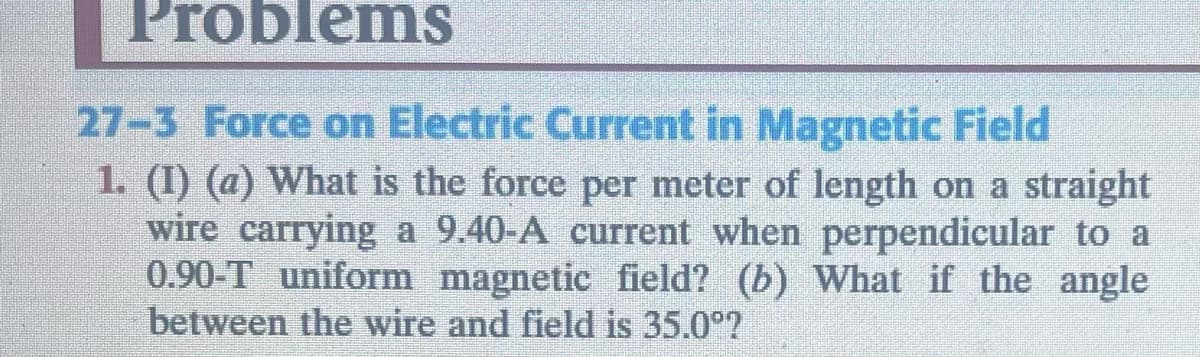Problems
27-3 Force on Electric Current in Magnetic Field
1. (1) (a) What is the force per meter of length on a straight
wire carrying a 9.40-A current when perpendicular to a
0.90-T uniform magnetic field? (b) What if the angle
between the wire and field is 35.0°?