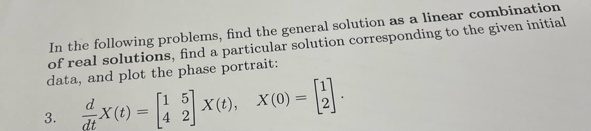 In the following problems, find the general solution as a linear combination
of real solutions, find a particular solution corresponding to the given initial
data, and plot the phase portrait:
3.
2x(),
d
2 x (t) = [12] x
-X(t):
dt
4
X(0)
-H
-
