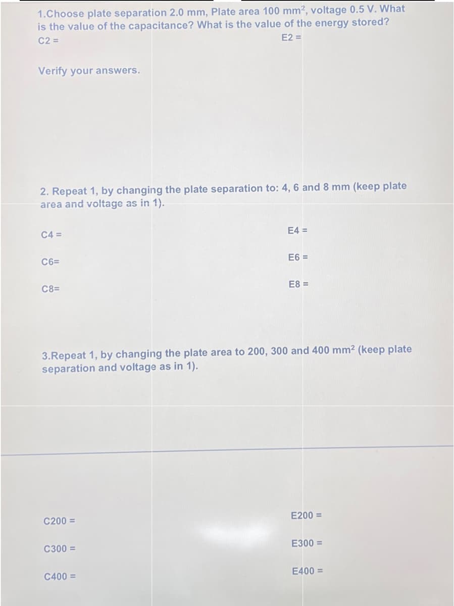 1.Choose plate separation 2.0 mm, Plate area 100 mm², voltage 0.5 V. What
is the value of the capacitance? What is the value of the energy stored?
C2 =
E2 =
Verify your answers.
2. Repeat 1, by changing the plate separation to: 4, 6 and 8 mm (keep plate
area and voltage as in 1).
C4 =
C6=
C8=
C200 =
C300 =
E4 =
3.Repeat 1, by changing the plate area to 200, 300 and 400 mm² (keep plate
separation and voltage as in 1).
C400 =
E6 =
E8=
E200 =
E300=
E400 =