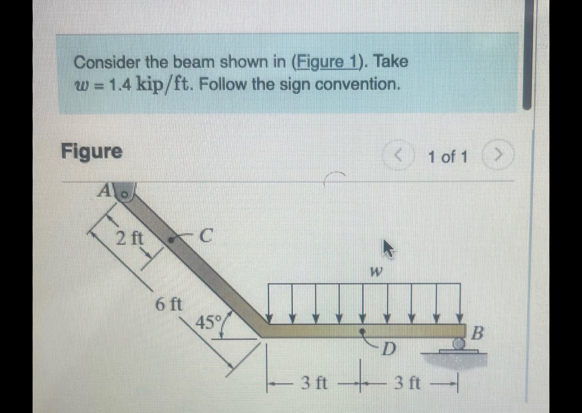 Consider the beam shown in (Figure 1). Take
w = 1.4 kip/ft. Follow the sign convention.
Figure
A
2 ft
6 ft
45%
3 ft
W
D
1 of 1
3 ft -
B