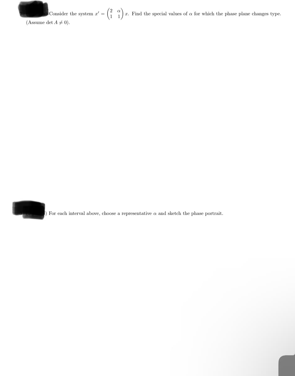 Consider the system x'
(ii)
x. Find the special values of a for which the phase plane changes type.
(Assume det A = 0).
) For each interval above, choose a representative a and sketch the phase portrait.