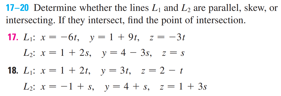 17-20 Determine whether the lines L1 and L2 are parallel, skew, or
intersecting. If they intersect, find the point of intersection.
17. L1: x =
-6t, y= 1+ 9t,
-3t
7 =
L2: x = 1 + 2s, y= 4 – 3s,
z = S
18. Li: х 3D 1+ 2t, у — 3t,
z = 2 – t
Lz: х —
-1 + s, y= 4 + s, z= 1 + 3s
