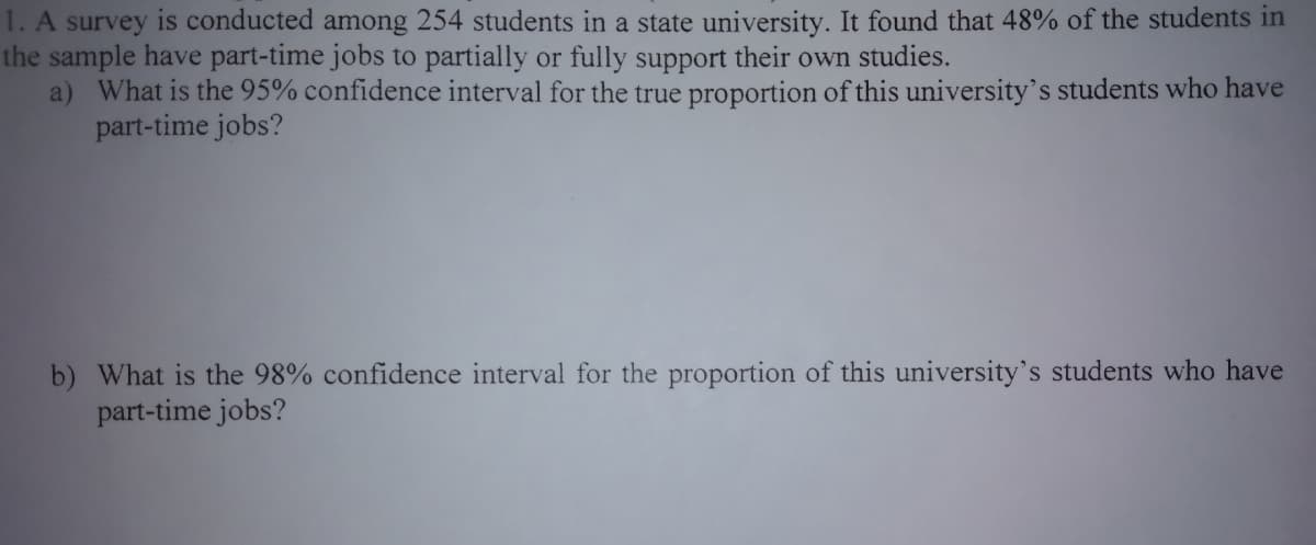 1. A survey is conducted among 254 students in a state university. It found that 48% of the students in
the sample have part-time jobs to partially or fully support their own studies.
a) What is the 95% confidence interval for the true proportion of this university's students who have
part-time jobs?
b) What is the 98% confidence interval for the proportion of this university's students who have
part-time jobs?
