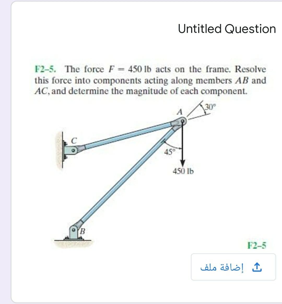 Untitled Question
F2-5. The force F = 450 lb acts on the frame. Resolve
this force into components acting along members AB and
AC, and determine the magnitude of each component.
30
45°
450 Ib
YB
F2-5
إضافة ملف

