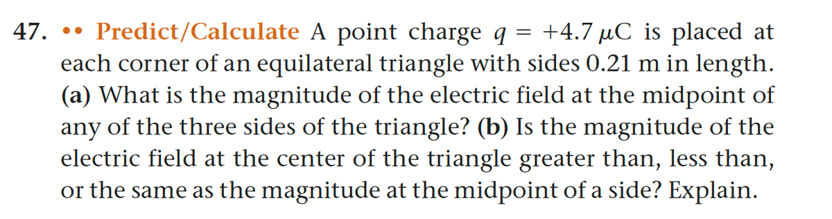 47. Predict/Calculate A point charge q = +4.7 μC is placed at
each corner of an equilateral triangle with sides 0.21 m in length.
(a) What is the magnitude of the electric field at the midpoint of
any of the three sides of the triangle? (b) Is the magnitude of the
electric field at the center of the triangle greater than, less than,
or the same as the magnitude at the midpoint of a side? Explain.