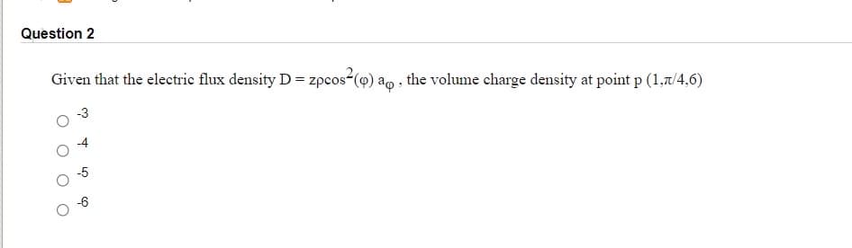 Question 2
Given that the electric flux density D= zpcos-(9) ao , the volume charge density at point p (1,7/4,6)
-3
-5
-6
