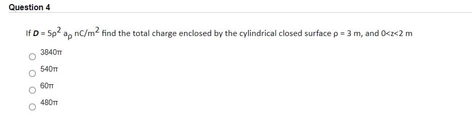 Question 4
If D = 5p2 a, nC/m2 find the total charge enclosed by the cylindrical closed surface p = 3 m, and 0<z<2 m
%3D
%3D
3840TT
540TT
60T
480TT
