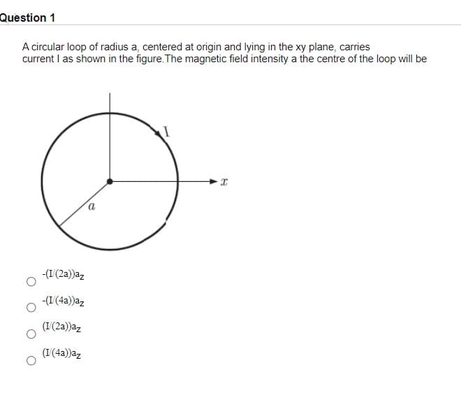 Question 1
A circular loop of radius a, centered at origin and lying in the xy plane, carries
current I as shown in the figure. The magnetic field intensity a the centre of the loop will be
-(1(2a))az
-(I(4a))az
(I(2a))az
(I'(4a))az
