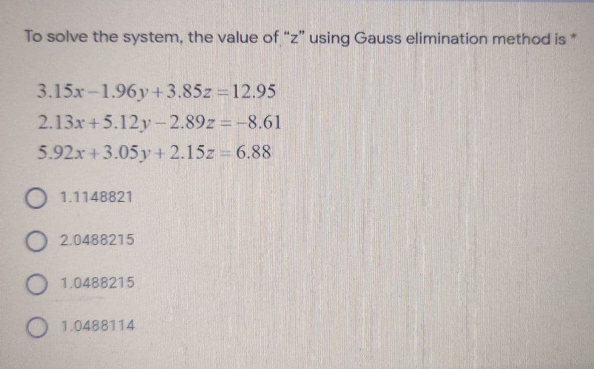 To solve the system, the value of "z" using Gauss elimination method is*
3.15x-1.96y+3.85z 12.95
2.13x+5.12y-2.89z =-8.61
5.92x +3.05 y+ 2.15z 6.88
O 1.1148821
O 2.0488215
O 1.0488215
O 1.0488114
