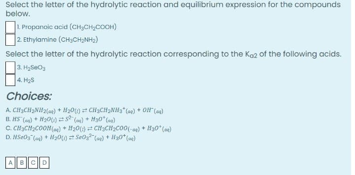 Select the letter of the hydrolytic reaction and equilibrium expression for the compounds
below.
1. Propanoic acid (CH3CH2COOH)
2. Ethylamine (CH3CH2NH2)
Select the letter of the hydrolytic reaction corresponding to the Ka2 of the following acids.
3. H2SEO3
4. H2S
Choices:
A. CH3CH2NH2{ag) + H20(1) CH3CH2NH3*(aq) + OH (ag)
B. HS (an) + H20(1) =s? (an) + H30* (ag)
C. CH3CH2COOH (ag) + H20(1) = CH3CH»CO0(-ag) + H30* (ag)
D. HSE03 (ag) + H201) Se0z2 (aq) + H30* (aq)
ABCD
