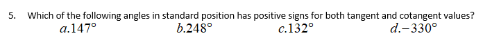 5.
Which of the following angles in standard position has positive signs for both tangent and cotangent values?
a.147°
b.248°
c.132°
d.-330°
