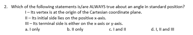 2. Which of the following statements is/are ALWAYS true about an angle in standard position?
I- Its vertex is at the origin of the Cartesian coordinate plane.
Il- Its initial side lies on the positive x-axis.
III - Its terminal side is either on the x-axis or y-axis.
a. I only
b. Il only
c. I and II
d. I, Il and III
